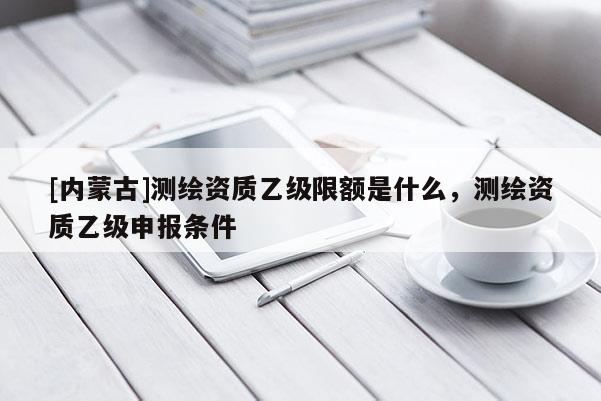[内蒙古]测绘资质乙级限额是什么，测绘资质乙级申报条件