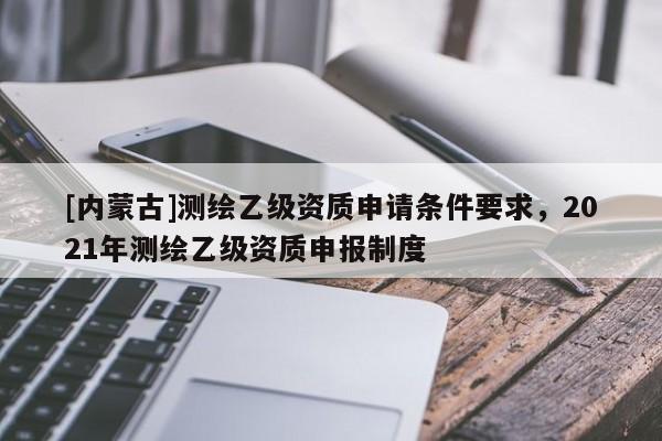 [内蒙古]测绘乙级资质申请条件要求，2021年测绘乙级资质申报制度
