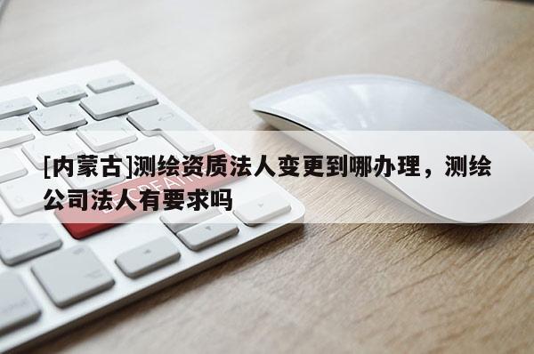 [内蒙古]测绘资质法人变更到哪办理，测绘公司法人有要求吗