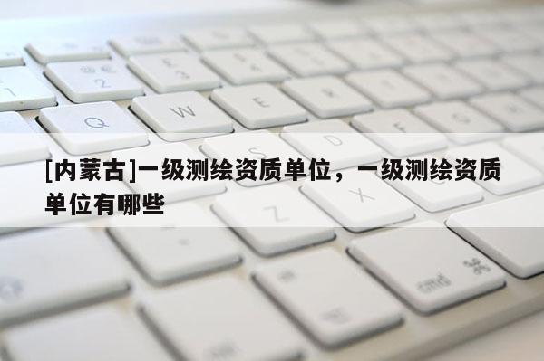 [内蒙古]一级测绘资质单位，一级测绘资质单位有哪些