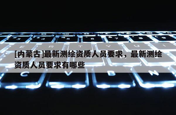 [内蒙古]最新测绘资质人员要求，最新测绘资质人员要求有哪些