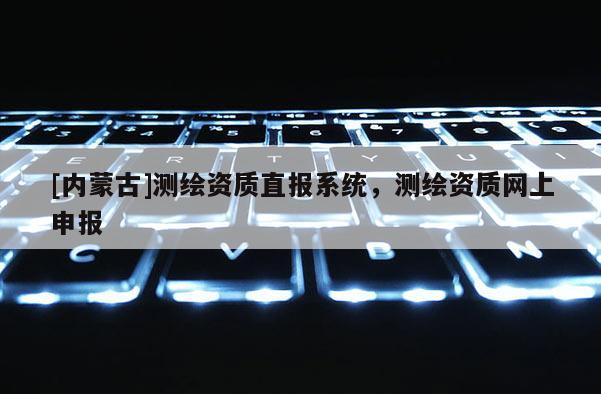 [内蒙古]测绘资质直报系统，测绘资质网上申报