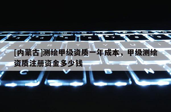 [内蒙古]测绘甲级资质一年成本，甲级测绘资质注册资金多少钱
