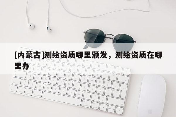 [内蒙古]测绘资质哪里颁发，测绘资质在哪里办