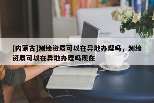 [内蒙古]测绘资质可以在异地办理吗，测绘资质可以在异地办理吗现在