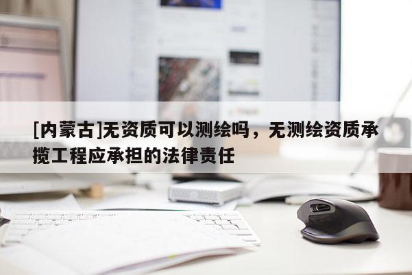 [内蒙古]无资质可以测绘吗，无测绘资质承揽工程应承担的法律责任