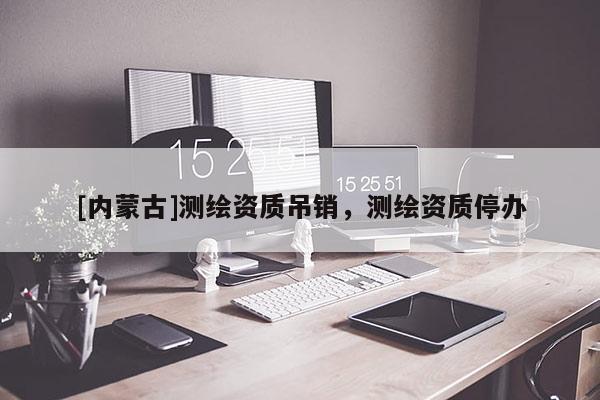 [内蒙古]测绘资质吊销，测绘资质停办