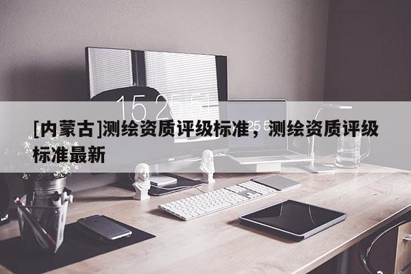 [内蒙古]测绘资质评级标准，测绘资质评级标准最新