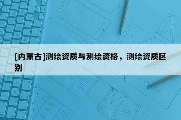 [内蒙古]测绘资质与测绘资格，测绘资质区别