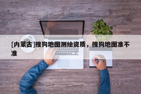 [内蒙古]搜狗地图测绘资质，搜狗地图准不准
