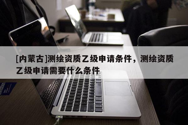 [内蒙古]测绘资质乙级申请条件，测绘资质乙级申请需要什么条件