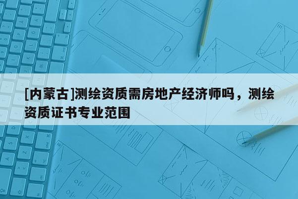 [内蒙古]测绘资质需房地产经济师吗，测绘资质证书专业范围