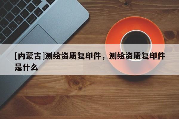 [内蒙古]测绘资质复印件，测绘资质复印件是什么