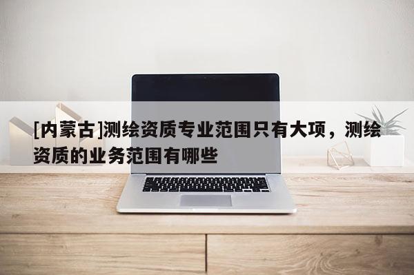 [内蒙古]测绘资质专业范围只有大项，测绘资质的业务范围有哪些