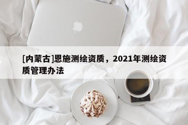 [内蒙古]恩施测绘资质，2021年测绘资质管理办法