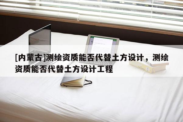 [内蒙古]测绘资质能否代替土方设计，测绘资质能否代替土方设计工程