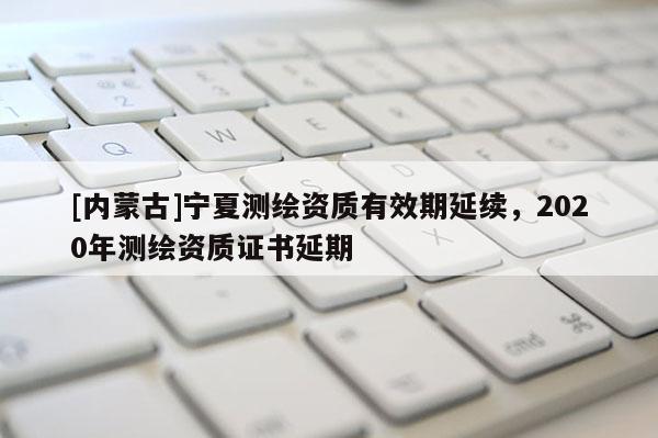 [内蒙古]宁夏测绘资质有效期延续，2020年测绘资质证书延期
