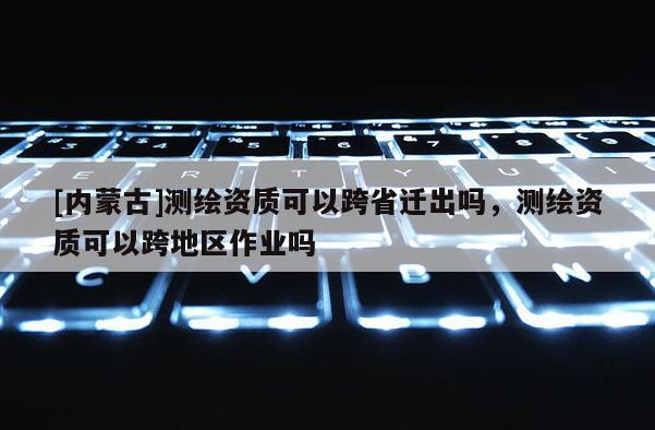 [内蒙古]测绘资质可以跨省迁出吗，测绘资质可以跨地区作业吗
