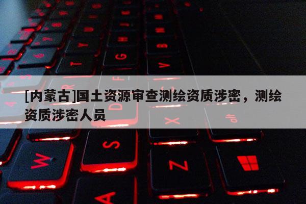[内蒙古]国土资源审查测绘资质涉密，测绘资质涉密人员