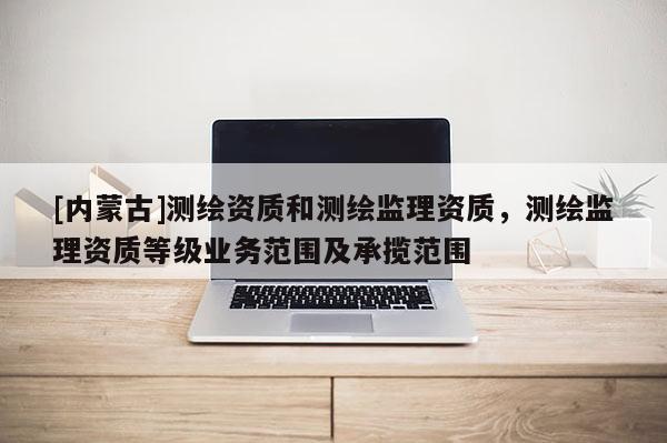[内蒙古]测绘资质和测绘监理资质，测绘监理资质等级业务范围及承揽范围