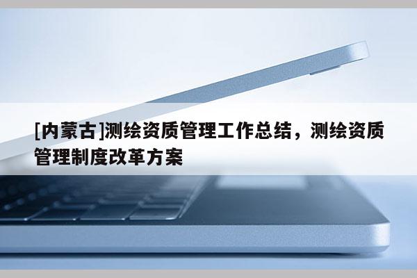 [内蒙古]测绘资质管理工作总结，测绘资质管理制度改革方案