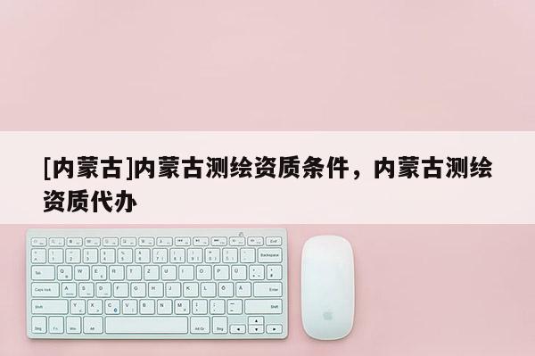 [内蒙古]内蒙古测绘资质条件，内蒙古测绘资质代办