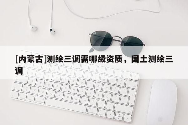 [内蒙古]测绘三调需哪级资质，国土测绘三调