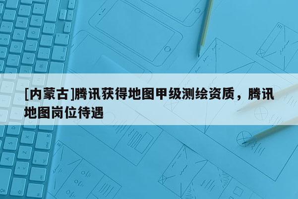 [内蒙古]腾讯获得地图甲级测绘资质，腾讯地图岗位待遇