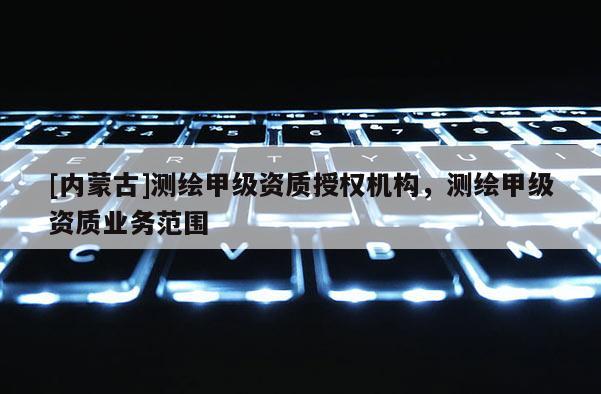[内蒙古]测绘甲级资质授权机构，测绘甲级资质业务范围