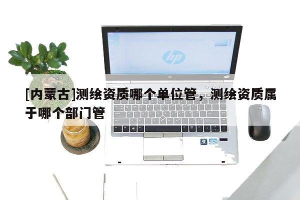 [内蒙古]测绘资质哪个单位管，测绘资质属于哪个部门管