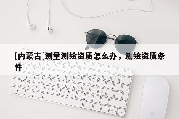 [内蒙古]测量测绘资质怎么办，测绘资质条件