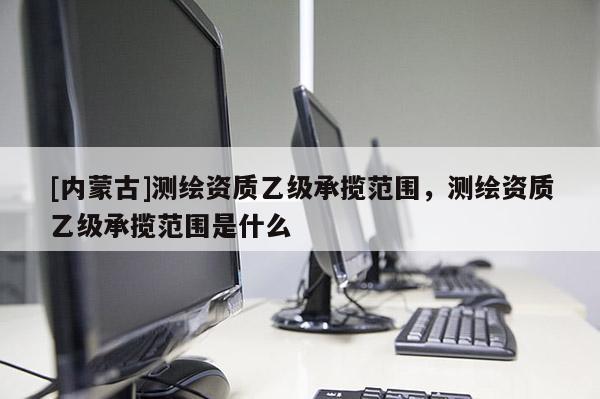 [内蒙古]测绘资质乙级承揽范围，测绘资质乙级承揽范围是什么