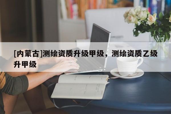 [内蒙古]测绘资质升级甲级，测绘资质乙级升甲级