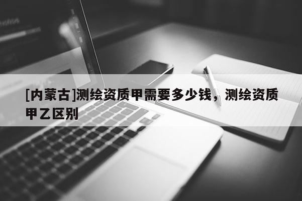 [内蒙古]测绘资质甲需要多少钱，测绘资质甲乙区别