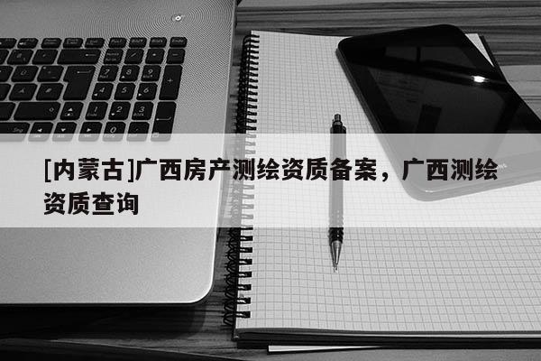 [内蒙古]广西房产测绘资质备案，广西测绘资质查询
