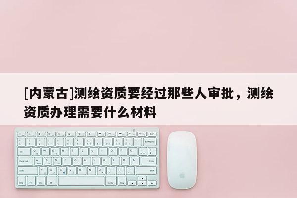 [内蒙古]测绘资质要经过那些人审批，测绘资质办理需要什么材料
