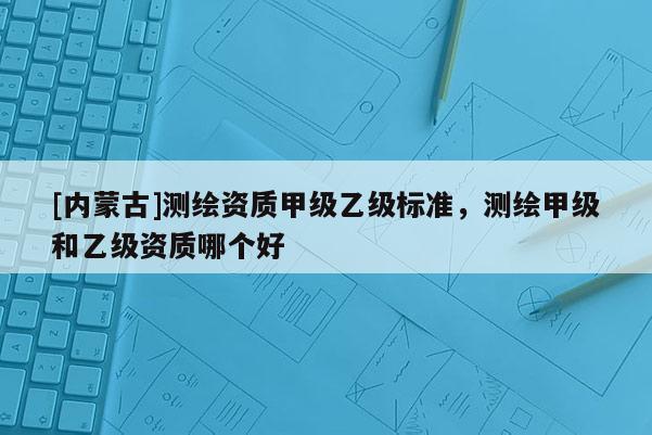 [内蒙古]测绘资质甲级乙级标准，测绘甲级和乙级资质哪个好