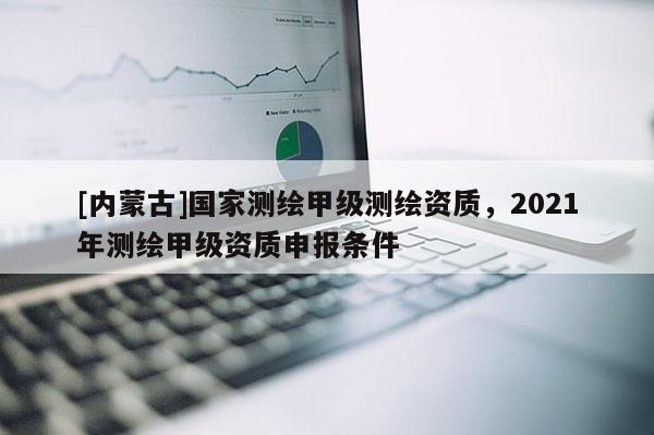 [内蒙古]国家测绘甲级测绘资质，2021年测绘甲级资质申报条件