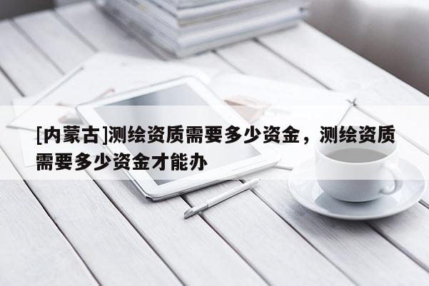 [内蒙古]测绘资质需要多少资金，测绘资质需要多少资金才能办
