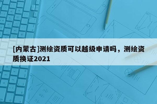 [内蒙古]测绘资质可以越级申请吗，测绘资质换证2021