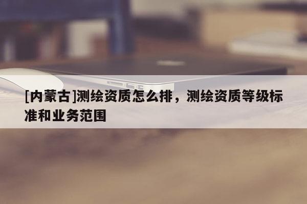 [内蒙古]测绘资质怎么排，测绘资质等级标准和业务范围