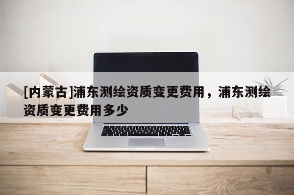 [内蒙古]浦东测绘资质变更费用，浦东测绘资质变更费用多少