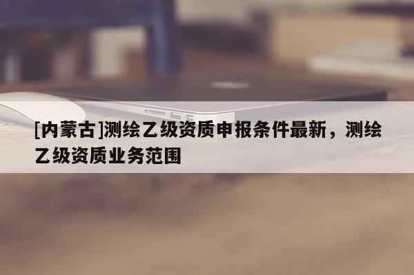 [内蒙古]测绘乙级资质申报条件最新，测绘乙级资质业务范围