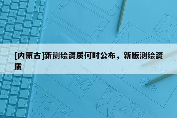 [内蒙古]新测绘资质何时公布，新版测绘资质