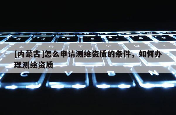 [内蒙古]怎么申请测绘资质的条件，如何办理测绘资质
