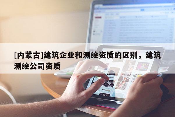 [内蒙古]建筑企业和测绘资质的区别，建筑测绘公司资质