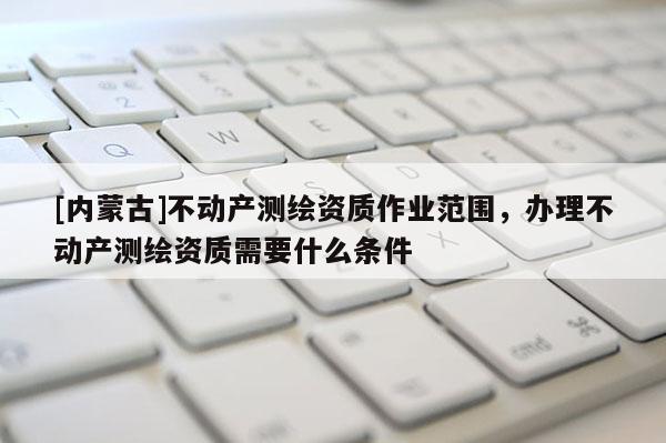 [内蒙古]不动产测绘资质作业范围，办理不动产测绘资质需要什么条件
