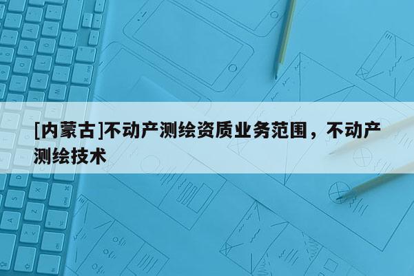 [内蒙古]不动产测绘资质业务范围，不动产测绘技术