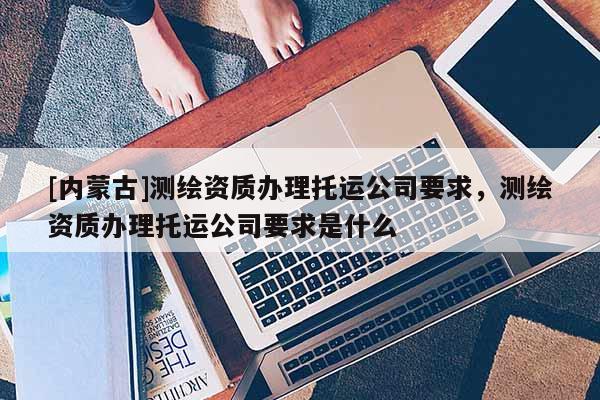 [内蒙古]测绘资质办理托运公司要求，测绘资质办理托运公司要求是什么
