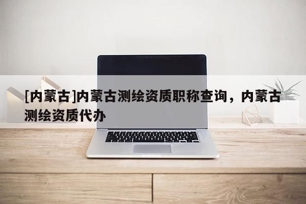 [内蒙古]内蒙古测绘资质职称查询，内蒙古测绘资质代办